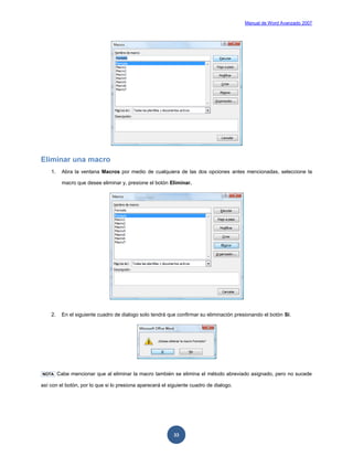 Manual de Word Avanzado 2007




Eliminar una macro
    1.    Abra la ventana Macros por medio de cualquiera de las dos opciones antes mencionadas, seleccione la

          macro que desee eliminar y, presione el botón Eliminar.




    2.    En el siguiente cuadro de dialogo solo tendrá que confirmar su eliminación presionando el botón Si.




NOTA     Cabe mencionar que al eliminar la macro también se elimina el método abreviado asignado, pero no sucede

así con el botón, por lo que si lo presiona aparecerá el siguiente cuadro de dialogo.




                                                           33
 