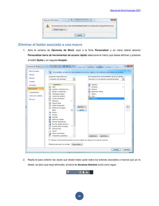 Manual de Word Avanzado 2007




Eliminar el botón asociado a una macro
  1.   Abra la ventana de Opciones de Word, vaya a la ficha Personalizar y en menú lateral derecho

       Personalizar barra de herramientas de acceso rápido seleccione la macro que desee eliminar y presione

       el botón Quitar y en seguida Aceptar.




  2.   Repita el paso anterior las veces que desee hasta quitar todos los botones asociados a macros que ya no

       desee, es decir que haya eliminado, la barra de Accesos directos lucirá como sigue:




                                                      34
 