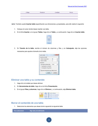 Manual de Word Avanzado 2007




NOTA    También puede Insertar tabla especificando sus dimensiones y propiedades, para ello realice lo siguiente:


   1.     Coloque el cursor donde desee insertar una tabla.

   2.     En la ficha Insertar, en el grupo Tablas, haga clic en Tabla y, a continuación, haga clic en Insertar tabla.




   3.     En Tamaño de la tabla, escriba el número de columnas y filas, y en Autoajuste, elija las opciones

          necesarias para ajustar el tamaño de la tabla.




Eliminar una tabla y su contenido
   1.     Haga clic en la tabla que desee eliminar

   2.     En Herramientas de tabla, haga clic en la ficha Presentación.

   3.     En el grupo Filas y columnas, haga clic en Eliminar y, a continuación, elija Eliminar tabla.




Borrar el contenido de una tabla
   1.     Seleccione los elementos que desee borrar siguiendo la siguiente tabla:


  Para seleccionar            Siga este procedimiento




                                                            5
 