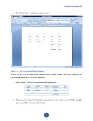 Manual de Word Avanzado 2007




    3.   El texto de la tabla se mostrará de la siguiente manera:




Realizar cálculos en tablas de Word
Al igual que en Excel, en Word también podemos realizar cálculos sencillos como sumas, promedios, etc.

directamente en las tablas. Para ello realice lo siguiente:


    4.   Inserte la tabla y escriba los datos de donde obtendrá los cálculos.




    5.   Posiciones en la celda de la tabla donde desea insertar una formula o función, vaya a la ficha Presentación,

         y en el grupo Datos presione el botón Fórmula.




                                                              7
 