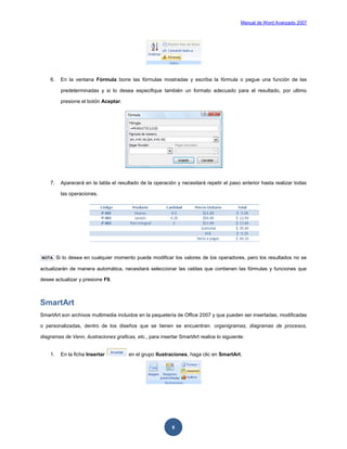 Manual de Word Avanzado 2007




    6.    En la ventana Fórmula borre las fórmulas mostradas y escriba la fórmula o pegue una función de las

          predeterminadas y si lo desea especifique también un formato adecuado para el resultado, por ultimo

          presione el botón Aceptar.




    7.    Aparecerá en la tabla el resultado de la operación y necesitará repetir el paso anterior hasta realizar todas

          las operaciones.




NOTA     Si lo desea en cualquier momento puede modificar los valores de los operadores, pero los resultados no se

actualizarán de manera automática, necesitará seleccionar las celdas que contienen las fórmulas y funciones que

desee actualizar y presione F9.



SmartArt
SmartArt son archivos multimedia incluidos en la paquetería de Office 2007 y que pueden ser insertadas, modificadas

o personalizadas, dentro de los diseños que se tienen se encuentran: organigramas, diagramas de procesos,

diagramas de Venn, ilustraciones graficas, etc., para insertar SmartArt realice lo siguiente:


    1.    En la ficha Insertar          en el grupo Ilustraciones, haga clic en SmartArt.




                                                            8
 