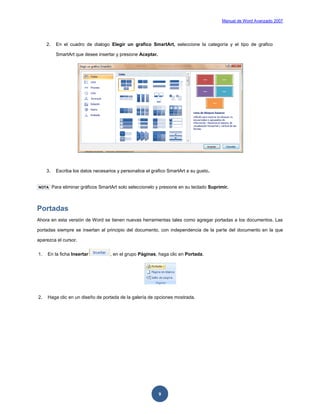 Manual de Word Avanzado 2007




     2.     En el cuadro de dialogo Elegir un grafico SmartArt, seleccione la categoría y el tipo de grafico

            SmartArt que desee insertar y presione Aceptar.




     3.     Escriba los datos necesarios y personalice el grafico SmartArt a su gusto.


NOTA      Para eliminar gráficos SmartArt solo seleccionelo y presione en su teclado Suprimir.



Portadas
Ahora en esta versión de Word se tienen nuevas herramientas tales como agregar portadas a los documentos. Las

portadas siempre se insertan al principio del documento, con independencia de la parte del documento en la que

aparezca el cursor.


1.   En la ficha Insertar             , en el grupo Páginas, haga clic en Portada.




2.   Haga clic en un diseño de portada de la galería de opciones mostrada.




                                                              9
 