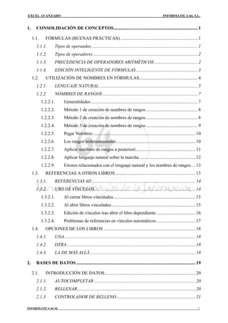 EXCEL AVANZADO                                                                                              INFORMATICA 64, S.L.


1.     CONSOLIDACIÓN DE CONCEPTOS......................................................................... 1

     1.1.     FÓRMULAS (BUENAS PRÁCTICAS) ................................................................... 1
       1.1.1.       Tipos de operandos ............................................................................................ 1
       1.1.2.       Tipos de operadores ........................................................................................... 2
       1.1.3.       PRECEDENCIA DE OPERADORES ARITMÉTICOS ...................................... 2
       1.1.4.       EDICIÓN INTELIGENTE DE FÓRMULAS...................................................... 3
     1.2.     UTILIZACIÓN DE NOMBRES EN FÓRMULAS................................................... 4
       1.2.1.       LENGUAJE NATURAL...................................................................................... 5
       1.2.2.       NOMBRES DE RANGOS ................................................................................... 7
            1.2.2.1.       Generalidades ............................................................................................. 7
            1.2.2.2.       Método 1 de creación de nombres de rangos ............................................. 8
            1.2.2.3.       Método 2 de creación de nombres de rangos ............................................. 8
            1.2.2.4.       Método 3 de creación de nombres de rangos ............................................. 9
            1.2.2.5.       Pegar Nombres ......................................................................................... 10
            1.2.2.6.       Los rangos tridimensionales..................................................................... 10
            1.2.2.7.       Aplicar nombres de rangos a posteriori.................................................... 11
            1.2.2.8.       Aplicar lenguaje natural sobre la marcha ................................................. 12
            1.2.2.9.       Errores relacionados con el lenguaje natural y los nombres de rangos.... 13
     1.3.     REFERENCIAS A OTROS LIBROS...................................................................... 13
       1.3.1.       REFERENCIAS 4D .......................................................................................... 14
       1.3.2.       USO DE VÍNCULOS........................................................................................ 14
            1.3.2.1.       Al cerrar libros vinculados ....................................................................... 15
            1.3.2.2.       Al abrir libros vinculados......................................................................... 15
            1.3.2.3.       Edición de vínculos tras abrir el libro dependiente .................................. 16
            1.3.2.4.       Problemas de referencias en vínculos automáticos .................................. 17
     1.4.     OPCIONES DE LOS LIBROS ................................................................................ 18
       1.4.1.       UNA.................................................................................................................. 18
       1.4.2.       OTRA................................................................................................................ 18
       1.4.3.       LA DE MÁS ALLÁ............................................................................................ 18

2.     BASES DE DATOS........................................................................................................ 19

     2.1.     INTRODUCCIÓN DE DATOS............................................................................... 20
       2.1.1.       AUTOCOMPLETAR ........................................................................................ 20
       2.1.2.       RELLENAR....................................................................................................... 20
       2.1.3.       CONTROLADOR DE RELLENO..................................................................... 21

INFORMATICA 64 SL                                                                                                                        1
 
