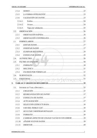 EXCEL AVANZADO                                                                                                INFORMATICA 64, S.L.

        2.1.4.       SERIES ............................................................................................................. 22
        2.1.5.       LA FORMA INTELIGENTE............................................................................. 23
        2.1.6.       VALIDACIÓN DE DATOS............................................................................... 23
            2.1.6.1.        Estilos ....................................................................................................... 24
            2.1.6.2.        Avisos....................................................................................................... 24
            2.1.6.3.        Tipos de validación .................................................................................. 25
     2.2.     ORDENACIÓN ....................................................................................................... 26
        2.2.1.       ORDENACIÓN RÁPIDA.................................................................................. 26
        2.2.2.       ORDENACIÓN CONTROLADA...................................................................... 26
     2.3.     FORMULARIOS ..................................................................................................... 27
        2.3.1.       EDITAR DATOS............................................................................................... 27
        2.3.2.       INSERTAR DATOS .......................................................................................... 27
        2.3.3.       ELIMINAR REGISTROS .................................................................................. 28
        2.3.4.       CONSULTAR DATOS ...................................................................................... 28
     2.4.     AUTOFILTRO......................................................................................................... 28
     2.5.     FILTRO AVANZADO ............................................................................................ 30
        2.5.1.       FORMATO ....................................................................................................... 30
        2.5.2.       MECÁNICA...................................................................................................... 31
        2.5.3.       FILTROS POR FÓRMULAS............................................................................ 31
     2.6.     SUBTOTALES ........................................................................................................ 32
     2.7.     ESQUEMAS ............................................................................................................ 33

3.      TABLAS Y GRÁFICOS DINÁMICOS ....................................................................... 35

     3.1.     INFORME DE TABLA DINÁMICA ................................................................................. 35
        3.1.1.       CREACIÓN ...................................................................................................... 35
        3.1.2.       REORGANIZACIÓN DE DATOS .................................................................... 37
        3.1.3.       CONSULTA DE DATOS .................................................................................. 37
        3.1.4.       ACTUALIZACIÓN ........................................................................................... 37
        3.1.5.       SELECCIÓN ESTRUCTURADA...................................................................... 38
        3.1.6.       USO DEL DOBLE CLIC.................................................................................. 38
        3.1.7.       OCULTAR Y MOSTRAR DETALLES .............................................................. 38
        3.1.8.       FORMATO ....................................................................................................... 38
        3.1.9.       CAMBIAR ASPECTO DE CELDAS VACÍAS O CON ERROR........................ 39
        3.1.10.      AÑADIR NUEVOS DATOS.............................................................................. 39
        3.1.11.      ORDENAR........................................................................................................ 40


INFORMATICA 64 SL                                                                                                                          2
 