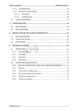 EXCEL AVANZADO                                                                                              INFORMATICA 64, S.L.

       3.1.12.       AUTOMOSTRAR.............................................................................................. 40
       3.1.13.       TOTALES Y SUBTOTALES ............................................................................. 40
            3.1.13.1.       TOTALES ................................................................................................ 40
            3.1.13.2.       SUBTOTALES ........................................................................................ 40
     3.2.     GRÁFICO DINÁMICO ........................................................................................... 41

4.     CONSOLIDACIÓN ....................................................................................................... 44

     4.1.     POR POSICIÓN....................................................................................................... 44
     4.2.     POR CATEGORÍA .................................................................................................. 45

5.     RESOLUCIÓN DE SITUACIONES HIPOTÉTICAS ............................................... 46

     5.1.     BUSCAR OBJETIVO.............................................................................................. 46
     5.2.     TABLAS DE DATOS.............................................................................................. 47
     5.3.     ESCENARIOS ......................................................................................................... 48

6.     TRABAJO EN GRUPO................................................................................................. 51

     6.1.     PROTECCIÓN......................................................................................................... 51
       6.1.1.        DE ARCHIVO .................................................................................................. 51
       6.1.2.        DE LIBRO ........................................................................................................ 51
       6.1.3.        DE HOJA.......................................................................................................... 52
       6.1.4.        DE CELDA....................................................................................................... 52
     6.2.     COMPARTIR LIBROS EN RED ............................................................................ 53
       6.2.1.        QUÉ SE PUEDE HACER Y QUÉ NO EN LIBROS COMPARTIDOS ............ 54
       6.2.2.        Opciones........................................................................................................... 55
       6.2.3.        Control de las modificaciones.......................................................................... 56
       6.2.4.        Protección del historial de cambios................................................................. 56
       6.2.5.        Revisión de modificaciones .............................................................................. 57
       6.2.6.        Al dejar de compartir ....................................................................................... 57




INFORMATICA 64 SL                                                                                                                       3
 