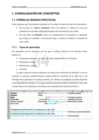 EXCEL AVANZADO                                                            INFORMATICA 64, S.L.



1. CONSOLIDACIÓN DE CONCEPTOS

1.1. FÓRMULAS (BUENAS PRÁCTICAS)
Todos sabemos que Excel permite introducir en las celdas al menos dos tipos de información:
     •   Por un lado, los valores constantes. Estos son números o cadenas de texto que
         permanecen invariables independientemente del contenido de otras celdas.
     •   Por otro lado, las fórmulas. Éstas son combinaciones de operadores y operandos
         que arrojan un resultado, el cual puede llegar a cambiar si cambia el contenido de
         otras celdas.

1.1.1. Tipos de operandos
Los operandos son los elementos con los que se realizan cálculos en las fórmulas. Éstos
pueden ser:
     •   Constantes (numéricas, de texto o de fecha, dependiendo de la fórmula)
     •   Referencias a celdas
     •   Referencias a rangos
     •   Fórmulas
     La gran ventaja de utilizar referencias de celdas como operandos de fórmulas, es que su
resultado se actualiza automáticamente cuando cambia el contenido de la celda que se ha
utilizado como operando. En muchas ocasiones, los cálculos se complican al utilizar fórmulas
como operandos de fórmulas, y los menos atrevidos prefieren colocar la fórmula en una celda
y luego utilizar una referencia a ésta última como operando de la fórmula definitiva.




INFORMATICA 64 SL                                                                           1
 