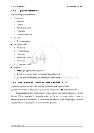EXCEL AVANZADO                                                             INFORMATICA 64, S.L.


1.1.2. Tipos de operadores
Hay cuatro tipos de operadores:
•   Aritméticos:
    o    + (suma)
    o    - (resta)
    o    * (multiplicación)
    o    / (división)
    o    ^ (exponenciación)
•   De texto
    o    & (concatenación)
•   De comparación:
    o    = (igual a)
    o    <> (distinto de)
    o    > (mayor)
    o    >= (mayor o igual)
    o    < (menor)
    o    <= (menor o igual)
•   Lógicos
    o    NO (niega al predicado que precede)
    o    Y (une un predicado a otro acumulando las condiciones)
    o    O (une un predicado a otro sin acumular las condiciones)

1.1.3. PRECEDENCIA DE OPERADORES ARITMÉTICOS
¿Cuál es el resultado de 6-4/2? Si crees que la respuesta es 1, sigue leyendo.
¿Cuál es el resultado de 12/3+2*2-1? Si crees que la respuesta es 11, ésta es tu sección.
        Aunque puede resultar innecesario, no está de más recordar que las operaciones de una
fórmula NO se resuelven de izquierda a derecha. Es un error muy común, ya que en
Occidente leemos de este modo. Las operaciones matemáticas tienen una jerarquía, un orden
de precedencia, así que algunas se resuelven antes que otras.




INFORMATICA 64 SL                                                                            2
 
