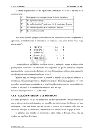 EXCEL AVANZADO                                                             INFORMATICA 64, S.L.

      El orden de precedencia de las operaciones aritméticas en Excel se resume en la
siguiente tabla:
             1º      Las operaciones entre paréntesis, de dento hacia fuera
             2º      La exponenciación (^).
             3º      La multiplicación (*) y división (/), de izquierda a derecha
             4º      La suma (+) y resta (–), de izquierda a derecha
             5º      La concatenación (&)


      Aquí tienes algunos ejemplos confeccionados con idénticas sucesiones de operandos y
operadores, alterando tan sólo la situación de los paréntesis. Trata ahora de unir “cada oveja
con su pareja”.
                         1    12/3+2*2-1                  3,8          A
                         2    (12/3)+2*(2-1)              2,4          B
                         3    12/(3+2)*2-1                  7          C
                         4    (12/3+2)*2-1                 11          D
                         5    12/(3+2*(2-1))                6          E


      La conclusión es que siempre debemos utilizar el paréntesis, aunque a primera vista
pueda parecer redundante. De este modo, nos aseguramos de que la fórmula se comporta
exactamente tal y como nosotros habíamos previsto. Si manejamos millones, una precaución
tan básica como inofensiva puede evitarnos la cárcel.
      Además, hay una ventaja añadida: al recorrer la fórmula en la barra de fórmulas, a
medida que introducimos paréntesis o desplazamos el punto de inserción, podemos ver cómo
se resaltan los paréntesis emparejados, y su nivel de anidamiento se muestra con un código de
colores. Si Microsoft se ha tomado tantas molestias, será por algo.
Resultado del ejemplo anterior: 1C;2E;3A;4D;5B

1.1.4. EDICIÓN INTELIGENTE DE FÓRMULAS
Uno de los problemas a los que nos enfrentamos a la hora de interpretar y retocar fórmulas es
que no sabemos a ciencia cierta cuáles son las celdas que participan en ella. Pero no hay que
preocuparse: existe una técnica que nos permite a) conocer perfectamente cuáles son las
celdas que participan en una fórmula y b) modificar esas referencias con un golpe de ratón.
      Si editamos una fórmula con referencias a otras celdas de la hoja activa, éstas se
resaltan con un código de colores.




INFORMATICA 64 SL                                                                             3
 