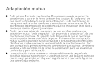 Adaptación mutua Es la primera forma de coordinación. Dos personas o más se ponen de acuerdo cara a cara en la forma de hacer sus trabajos. El “programa” de qué hacer y cómo hacerlo surge de la interacción. Es la coordinación ad hoc que se realiza en las reuniones y asambleas no estructuradas. Es la coordinación espontánea de dos personas que se encuentran en la calle y tienen que realizar algo conjuntamente.  Cuatro personas subiendo una nevera por una escalera realizan una adaptación mutua: "¡más despacio!”, “¡un poco más a la izquierda!”. Es una coordinación horizontal. Al respecto de la tarea para la que se coordinan, todas las partes tienen una Cuota de poder. Por eso se llama adaptación mutua. Cuando aparecen nuevos proyectos o circunstancias distintas a las planificadas, vuelve a aparecer la necesidad de la adaptación mutua. Por eso, aunque es la primera fórmula de coordinación que aparece, también es la última y más compleja. Es la forma de coordinación para las situaciones cambiantes y para la innovación. La coordinación mutua requiere un número relativamente pequeño de personas para que funcione bien. Funciona mejor en una pequeña comisión que en un grupo amplio, en el que en seguida se va a precisar la figura de una persona que coordine . 