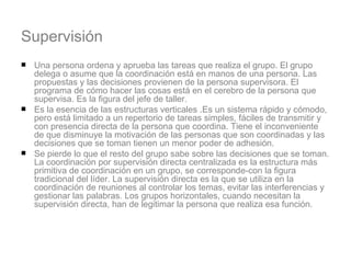 Supervisión Una persona ordena y aprueba las tareas que realiza el grupo. El grupo delega o asume que la coordinación está en manos de una persona. Las propuestas y las decisiones provienen de la persona supervisora. El programa de cómo hacer las cosas está en el cerebro de la persona que supervisa. Es la figura del jefe de taller.  Es la esencia de las estructuras verticales .Es un sistema rápido y cómodo, pero está limitado a un repertorio de tareas simples, fáciles de transmitir y con presencia directa de la persona que coordina. Tiene el inconveniente de que disminuye la motivación de las personas que son coordinadas y las decisiones que se toman tienen un menor poder de adhesión.  Se pierde lo que el resto del grupo sabe sobre las decisiones que se toman. La coordinación por supervisión directa centralizada es la estructura más primitiva de coordinación en un grupo, se corresponde-con la figura tradicional del líder. La supervisión directa es la que se utiliza en la coordinación de reuniones al controlar los temas, evitar las interferencias y gestionar las palabras. Los grupos horizontales, cuando necesitan la supervisión directa, han de legitimar la persona que realiza esa función.  