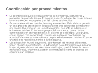 Coordinación por procedimientos La coordinación que se realiza a través de normativas, costumbres y manuales de procedimientos. El programa de cómo hacer las cosas está en los manuales, en los papeles y en las rutinas establecidas. Es un sistema idóneo para las tareas que se repiten. Este sistema permite un alto grado de precisión en aquellas tareas que son fáciles de transmitir por escrito. Sin embargo, es un sistema rígido, que sólo se adapta si el entorno es estable. Cuando surgen problemas nuevos, que no están contemplados en el procedimiento, el sistema se desadapta. Los grupos, con el tiempo, van convirtiendo muchas de las tareas coordinadas por adaptación mutua en automatismos de procedimiento o en hábitos. Cuando una tarea es recurrente, tiende a automatizarse.  Los grupos con mucha trayectoria, que trabajan los mismos problemas, tienen muchos automatismos. La adquisición de automatismos es similar a la que sigue el sistema nervioso en aprendizajes, que inicialmente no son rutinarios y que, finalmente, acaban automatizados (como el proceso de escribir en un teclado).  