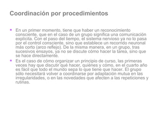 Coordinación por procedimientos En un primer momento, tiene que haber un reconocimiento consciente, que en el caso de un grupo significa una comunicación explícita. Con el paso del tiempo, el sistema nervioso ya no lo pasa por el control consciente, sino que establece un recorrido neuronal más corto (arco reflejo). De la misma manera, en un grupo, tras sucesivos ensayos, ya no se discute cómo hacer la tarea, sino que se hace directamente.  Es el caso de cómo organizar un principio de curso, las primeras veces hay que discutir qué hacer, quiénes y cómo, en el cuarto año es fácil que todo el mundo sepa lo que tiene que hacer. El grupo sólo necesitará volver a coordinarse por adaptación mutua en las irregularidades, o en las novedades que afecten a las repeticiones y rutinas.  