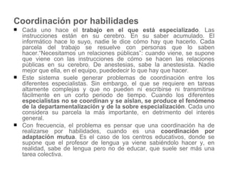 Coordinación por habilidades Cada uno hace el  trabajo en el que está especializado . Las instrucciones están en su cerebro. En su saber acumulado. El informático hace lo suyo, nadie le dice cómo hay que hacerlo. Cada parcela del trabajo se resuelve con personas que lo saben hacer.“Necesitamos un relaciones públicas”: cuando viene, se supone que viene con las instrucciones de cómo se hacen las relaciones públicas en su cerebro. De anestesias, sabe la anestesista. Nadie mejor que ella, en el equipo, puededecir lo que hay que hacer.  Este sistema suele generar problemas de coordinación entre los diferentes especialistas. Sin embargo, el que se requiere en tareas altamente complejas y que no pueden ni escribirse ni transmitirse fácilmente en un corto periodo de tiempo. Cuando los diferentes  especialistas no se coordinan y se aíslan, se produce el fenómeno de la departamentalización y de la sobre especialización . Cada uno considera su parcela la más importante, en detrimento del interés general.  Con frecuencia, el problema es pensar que una coordinación ha de realizarse por habilidades, cuando es una  coordinación por adaptación mutua . Es el caso de los centros educativos, donde se supone que el profesor de lengua ya viene sabiéndolo hacer y, en realidad, sabe de lengua pero no de educar, que suele ser más una tarea colectiva.  