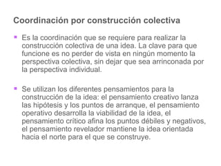 Coordinación por construcción colectiva Es la coordinación que se requiere para realizar la construcción colectiva de una idea. La clave para que funcione es no perder de vista en ningún momento la perspectiva colectiva, sin dejar que sea arrinconada por la perspectiva individual.  Se utilizan los diferentes pensamientos para la construcción de la idea: el pensamiento creativo lanza las hipótesis y los puntos de arranque, el pensamiento operativo desarrolla la viabilidad de la idea, el pensamiento crítico afina los puntos débiles y negativos, el pensamiento revelador mantiene la idea orientada hacia el norte para el que se construye.  