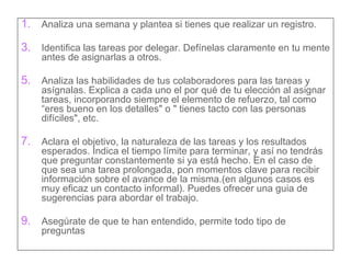 Analiza una semana y plantea si tienes que realizar un registro. Identifica las tareas por delegar. Defínelas claramente en tu mente antes de asignarlas a otros.  Analiza las habilidades de tus colaboradores para las tareas y asígnalas. Explica a cada uno el por qué de tu elección al asignar tareas, incorporando siempre el elemento de refuerzo, tal como “eres bueno en los detalles" o " tienes tacto con las personas difíciles", etc. Aclara el objetivo, la naturaleza de las tareas y los resultados esperados. Indica el tiempo límite para terminar, y así no tendrás que preguntar constantemente si ya está hecho. En el caso de que sea una tarea prolongada, pon momentos clave para recibir información sobre el avance de la misma.(en algunos casos es muy eficaz un contacto informal). Puedes ofrecer una guia de sugerencias para abordar el trabajo. Asegúrate de que te han entendido, permite todo tipo de preguntas 