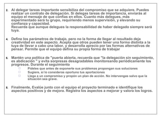 Al delegar tareas importante sensibiliza del compromiso que se adquiere. Puedes realizar un contrato de delegación. Si delegas tareas de importancia, enviarás al equipo el mensaje de que confías en ellos. Cuanto más delegues, más experimentado será tu grupo, requiriendo menos supervisión, y elevando su confianza y capacidad. Recuerda que aunque delegues la responsabilidad de haber delegado siempre será tuya. Define los parámetros de trabajo, pero no la forma de llegar al resultado deja creatividad en este aspecto. Acepta que otros pueden tener una forma distinta a la tuya de llevar a cabo una labor, y desarrolla aprecio por las formas alternativas de pensar. Permite que el equipo defina su propia forma de trabajar Mantén una política de "puerta abierta, recuerda que "la delegación sin seguimiento, es abdicación " y evita sorpresas desagradables monitoreando periódicamente los progresos. Durante el seguimiento Pídeles que antes de exponerte sus problemas propongan sus soluciones Sugiere, si lo consideras oportuno tus aportaciones Llega a un compromiso y propón un plan de acción. No intervengas salvo que la situación sea grave. Finalmente, Evalúe junto con el equipo el proyecto terminado e identifique los aspectos positivos y de mejora. Registra los aspectos a mejorar y valora los logros. 