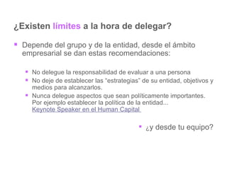 ¿Existen  límites  a la hora de delegar? Depende del grupo y de la entidad, desde el ámbito empresarial se dan estas recomendaciones: No delegue la responsabilidad de evaluar a una persona  No deje de establecer las “estrategias” de su entidad, objetivos y medios para alcanzarlos.  Nunca delegue aspectos que sean políticamente importantes. Por ejemplo establecer la política de la entidad...  Keynote Speaker en el Human Capital   ¿ y desde tu equipo? 
