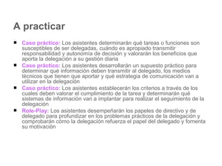 A practicar Caso práctico:  Los asistentes determinarán qué tareas o funciones son susceptibles de ser delegadas, cuándo es apropiado transmitir responsabilidad y autonomía de decisión y valorarán los beneficios que aporta la delegación a su gestión diaria Caso práctico:  Los asistentes desarrollarán un supuesto práctico para determinar qué información deben transmitir al delegado, los medios técnicos que tienen que aportar y qué estrategia de comunicación van a utilizar en la delegación Caso práctico:  Los asistentes establecerán los criterios a través de los cuales deben valorar el cumplimiento de la tarea y determinarán qué sistemas de información van a implantar para realizar el seguimiento de la delegación Role-Play:  Los asistentes desempeñarán los papeles de directivo y de delegado para profundizar en los problemas prácticos de la delegación y comprobarán cómo la delegación refuerza el papel del delegado y fomenta su motivación 