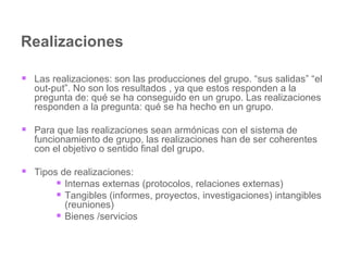 Realizaciones  Las realizaciones: son las producciones del grupo. “sus salidas” “el out-put”. No son los resultados , ya que estos responden a la pregunta de: qué se ha conseguido en un grupo. Las realizaciones responden a la pregunta: qué se ha hecho en un grupo.  Para que las realizaciones sean armónicas con el sistema de funcionamiento de grupo, las realizaciones han de ser coherentes con el objetivo o sentido final del grupo. Tipos de realizaciones: Internas externas (protocolos, relaciones externas) Tangibles (informes, proyectos, investigaciones) intangibles (reuniones) Bienes /servicios 