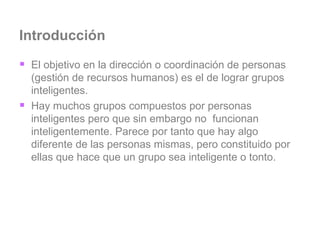 Introducción El objetivo en la dirección o coordinación de personas (gestión de recursos humanos) es el de lograr grupos inteligentes.  Hay muchos grupos compuestos por personas inteligentes pero que sin embargo no  funcionan inteligentemente. Parece por tanto que hay algo diferente de las personas mismas, pero constituido por ellas que hace que un grupo sea inteligente o tonto. 