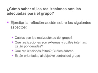 ¿Cómo saber si las realizaciones son las adecuadas para el grupo? Ejercitar la reflexión-acción sobre los siguientes aspectos: Cuáles son las realizaciones del grupo? Qué realizaciones son externas y cuáles internas. Están ponderadas? Qué realizaciones faltan? Cuáles sobran. Están orientadas al objetivo central del grupo 