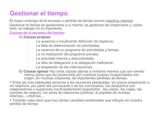 Gestionar el tiempo El mayor enemigo de la escasez o pérdida de tiempo somos  nosotros mismos . Gestionar el tiempo es gestionarse a sí mismo, es gestionar los imprevistos y, sobre todo, es trabajar en lo importante. Causas de la escasez del tiempo A)  Causas propias: ·        La ausencia o insuficiente definición de objetivos. ·        La falta de determinación de prioridades. ·        La carencia de un programa de actividades y tiempo. ·        La no realización del programa previsto. ·        La actividad intensa y descontrolada. ·        La falta de delegación o la delegación ineficiente. ·        La aceptación de las interrupciones. B)  Causas ajenas  Hay otras causas ajenas a nosotros mismos que aun siendo menos grave que las producidas por nuestras propias incapacidades son origen, en muchas ocasiones, de importantes pérdidas de tiempo Entre las más habituales tenemos a las reuniones planteadas, sin previa preparación o sin objetivos, por parte del convocante o de los convocados, los despachos con colaboradores o superiores insuficientemente preparados , las visitas, los viajes, las comidas de negocio, los actos de relaciones públicas, el papeleo de revistas, informes,...informes,... También cabe decir que hay ciertas variables ambientales que influyen en nuestra perdida de tiempo. 