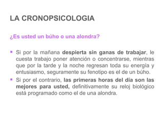 LA CRONOPSICOLOGIA ¿Es usted un búho o una alondra? Si por la mañana  despierta sin ganas de trabajar , le cuesta trabajo poner atención o concentrarse, mientras que por la tarde y la noche regresan toda su energía y entusiasmo, seguramente su fenotipo es el de un búho.  Si por el contrario,  las primeras horas del día son las mejores para usted,  definitivamente su reloj biológico está programado como el de una alondra. 