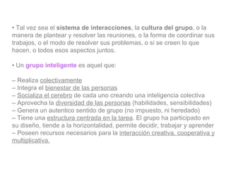 •  Tal vez sea el  sistema de interacciones , la  cultura del grupo , o la manera de plantear y resolver las reuniones, o la forma de coordinar sus trabajos, o el modo de resolver sus problemas, o si se creen lo que hacen, o todos esos aspectos juntos. •  Un  grupo inteligente  es aquel que: –  Realiza  colectivamente –  Integra el  bienestar de las personas –  Socializa el cerebro  de cada uno creando una inteligencia colectiva –  Aprovecha la  diversidad de las personas  (habilidades, sensibilidades) –  Genera un autentico sentido de grupo (no impuesto, ni heredado) –  Tiene una  estructura centrada en la tarea . El grupo ha participado en su diseño, tiende a la horizontalidad, permite decidir, trabajar y aprender –  Poseen recursos necesarios para la  interacción creativa, cooperativa y multiplicativa. 