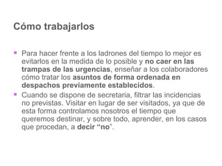 Cómo trabajarlos Para hacer frente a los ladrones del tiempo lo mejor es evitarlos en la medida de lo posible y  no caer en las trampas de las urgencias , enseñar a los colaboradores cómo tratar los  asuntos de forma ordenada en despachos previamente establecidos .  Cuando se dispone de secretaria, filtrar las incidencias no previstas. Visitar en lugar de ser visitados, ya que de esta forma controlamos nosotros el tiempo que queremos destinar, y sobre todo, aprender, en los casos que procedan, a  decir “no ”. 