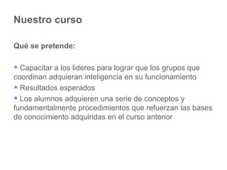 Nuestro curso Qué se pretende: Capacitar a los lideres para lograr que los grupos que coordinan adquieran inteligencia en su funcionamiento Resultados esperados Los alumnos adquieren una serie de conceptos y fundamentalmente procedimientos que refuerzan las bases de conocimiento adquiridas en el curso anterior 