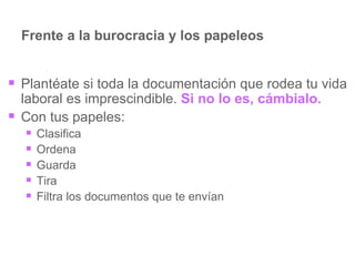 Frente a la burocracia y los papeleos Plantéate si toda la documentación que rodea tu vida laboral es imprescindible.  Si no lo es, cámbialo. Con tus papeles: Clasifica Ordena Guarda Tira Filtra los documentos que te envían 