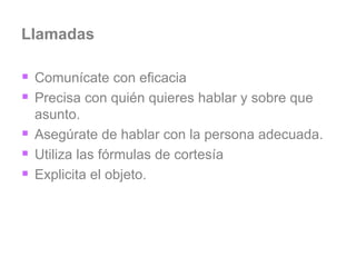 Llamadas Comunícate con eficacia Precisa con quién quieres hablar y sobre que asunto. Asegúrate de hablar con la persona adecuada. Utiliza las fórmulas de cortesía Explicita el objeto. 