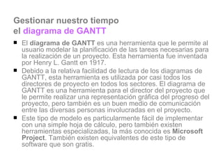 Gestionar nuestro tiempo  el  diagrama de GANTT El  diagrama de GANTT  es una herramienta que le permite al usuario modelar la planificación de las tareas necesarias para la realización de un proyecto. Esta herramienta fue inventada por Henry L. Gantt en 1917.  Debido a la relativa facilidad de lectura de los diagramas de GANTT, esta herramienta es utilizada por casi todos los directores de proyecto en todos los sectores. El diagrama de GANTT es una herramienta para el director del proyecto que le permite realizar una representación gráfica del progreso del proyecto, pero también es un buen medio de comunicación entre las diversas personas involucradas en el proyecto.  Este tipo de modelo es particularmente fácil de implementar con una simple hoja de cálculo, pero también existen herramientas especializadas, la más conocida es  Microsoft Project . También existen equivalentes de este tipo de software que son gratis.  