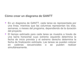 Cómo crear un diagrama de GANTT En un diagrama de GANTT, cada tarea es representada por una línea, mientras que las columnas representan los días, semanas, o meses del programa, dependiendo de la duración del proyecto.  El tiempo estimado para cada tarea se muestra a través de una barra horizontal cuyo extremo izquierdo determina la fecha de inicio prevista y el extremo derecho determina la fecha de finalización estimada. Las tareas se pueden colocar en cadenas secuenciales o se pueden realizar simultáneamente.  