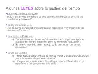 Algunas  LEYES  sobre la gestión del tiempo La ley de Pareto o ley 20/80 “ El 20% del tiempo de trabajo de una persona contribuye al 80% de los resultados y viceversa”.   La ley del criterio ABC “ Una pequeña parte del tiempo de trabajo produce la mayor parte de los resultados-Tareas A”.   Las leyes de Parkinson a)  “Todo trabajo se dilata indefinidamente hasta llegar a ocupar la totalidad del tiempo disponible para su completa realización”. b)  “El tiempo invertido en un trabajo varía en función del tiempo disponible”.   Leyes de Carlson a)   ” Todo trabajo interrumpido es menos eficaz y consume más tiempo que si se realiza de manera continua”.   b)    “Programar y realizar una tarea larga supone dificultades muy superiores a las que plantea una corta”.   