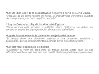 Ley de Illich o ley de la productividad negativa a partir de cierto Umbral “ Después de un cierto número de horas, la productividad del tiempo invertido decrece primero y se hace negativa después” .   Ley de Swoboda  o ley de los ritmos biológicos “ Cada persona esta sometido a múltiples ritmos biológicos que deben ser tenidos en cuenta en la programación de nuestras actividades”.   Ley de Fraisse o ley de la dimensión subjetiva del tiempo “ El tiempo tiene una dimensión objetiva y una dimensión subjetiva o psicológica, que es función del interés sentido por la actividad ejercida.” Ley del valor económico del tiempo “ Establecer el valor de cada hora de trabajo propia (coste hora) es una información útil que nos aporta lo que cuesta el tiempo perdido o improductivo”. 