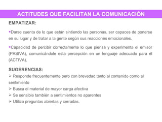 ACTITUDES QUE FACILITAN LA COMUNICACIÓN EMPATIZAR:  Darse cuenta de lo que están sintiendo las personas, ser capaces de ponerse en su lugar y de tratar a la gente según sus reacciones emocionales. Capacidad de percibir correctamente lo que piensa y experimenta el emisor (PASIVA), comunicándole esta percepción en un lenguaje adecuado para él (ACTIVA). SUGERENCIAS:  Responde frecuentemente pero con brevedad tanto al contenido como al sentimiento Busca el material de mayor carga afectiva Se sensible también a sentimientos no aparentes Utiliza preguntas abiertas y cerradas. 