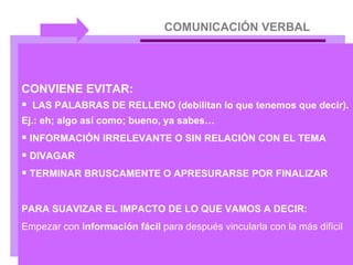 COMUNICACIÓN VERBAL CONVIENE EVITAR: LAS PALABRAS DE RELLENO (debilitan lo que tenemos que decir). Ej.: eh; algo así como; bueno, ya sabes… INFORMACIÓN IRRELEVANTE O SIN RELACIÓN CON EL TEMA DIVAGAR TERMINAR BRUSCAMENTE O APRESURARSE POR FINALIZAR PARA SUAVIZAR EL IMPACTO DE LO QUE VAMOS A DECIR:  Empezar con  información fácil  para después vincularla con la más difícil 
