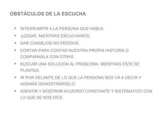 OBSTÁCULOS DE LA ESCUCHA  INTERRUMPIR A LA PERSONA QUE HABLA. JUZGAR, MIENTRAS ESCUCHAMOS. DAR CONSEJOS NO PEDIDOS. CORTAR PARA CONTAR NUESTRA PROPIA HISTORIA O COMPARARLA CON OTRAS. BUSCAR UNA SOLUCIÓN AL PROBLEMA, MIENTRAS ESTE SE PLANTEA. IR POR DELANTE DE LO QUE LA PERSONA NOS VA A DECIR Y ADEMÁS DEMOSTRÁRSELO. ASENTIR Y MOSTRAR ACUERDO CONSTANTE Y SISTEMÁTICO CON LO QUE SE NOS DICE  