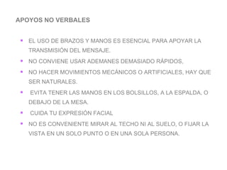 APOYOS NO VERBALES EL USO DE BRAZOS Y MANOS ES ESENCIAL PARA APOYAR LA TRANSMISIÓN DEL MENSAJE. NO CONVIENE USAR ADEMANES DEMASIADO RÁPIDOS,  NO HACER MOVIMIENTOS MECÁNICOS O ARTIFICIALES, HAY QUE SER NATURALES. EVITA TENER LAS MANOS EN LOS BOLSILLOS, A LA ESPALDA, O DEBAJO DE LA MESA. CUIDA TU EXPRESIÓN FACIAL  NO ES CONVENIENTE MIRAR AL TECHO NI AL SUELO, O FIJAR LA VISTA EN UN SOLO PUNTO O EN UNA SOLA PERSONA. 