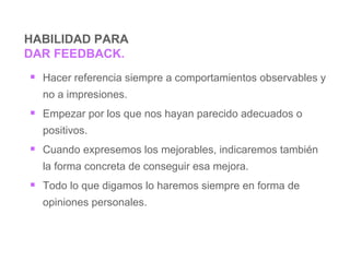 HABILIDAD PARA  DAR FEEDBACK. Hacer referencia siempre a comportamientos observables  y no a impresiones. Empezar   por  los que nos hayan parecido adecuados o positivos. Cuando expresemos los mejorables , indicaremos  también  la forma concreta de conseguir esa mejora . Todo lo que  digamos  lo haremos siempre en forma de opiniones personales.   