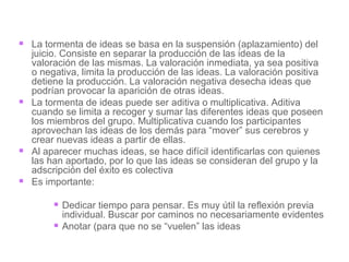 La tormenta de ideas se basa en la suspensión (aplazamiento) del juicio. Consiste en separar la producción de las ideas de la valoración de las mismas. La valoración inmediata, ya sea positiva o negativa, limita la producción de las ideas. La valoración positiva detiene la producción. La valoración negativa desecha ideas que podrían provocar la aparición de otras ideas. La tormenta de ideas puede ser aditiva o multiplicativa. Aditiva cuando se limita a recoger y sumar las diferentes ideas que poseen los miembros del grupo. Multiplicativa cuando los participantes aprovechan las ideas de los demás para “mover” sus cerebros y crear nuevas ideas a partir de ellas. Al aparecer muchas ideas, se hace difícil identificarlas con quienes las han aportado, por lo que las ideas se consideran del grupo y la adscripción del éxito es colectiva  Es importante:  Dedicar tiempo para pensar. Es muy útil la reflexión previa individual. Buscar por caminos no necesariamente evidentes Anotar (para que no se “vuelen” las ideas 
