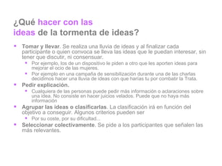 ¿Qué  hacer con las  ideas  de la tormenta de ideas? Tomar y llevar . Se realiza una lluvia de ideas y al finalizar cada participante o quien convoca se lleva las ideas que le puedan interesar, sin tener que discutir, ni consensuar. Por ejemplo, los de un dispositivo le piden a otro que les aporten ideas para mejorar el ocio de las mujeres. Por ejemplo en una campaña de sensibilización durante una de las charlas decidimos hacer una lluvia de ideas con que harías tu por combatir la Trata. Pedir explicación.  Cualquiera de las personas puede pedir más información o aclaraciones sobre una idea. No consiste en hacer juicios velados. Puede que no haya más información Agrupar las ideas o clasificarlas . La clasificación irá en función del objetivo a conseguir. Algunos criterios pueden ser Por su coste, por su dificultad... Seleccionar colectivamente . Se pide a los participantes que señalen las más relevantes. 