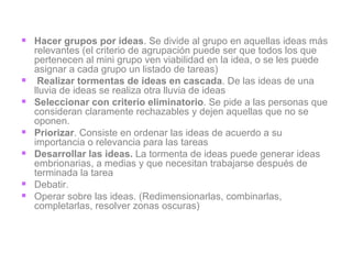 Hacer grupos por ideas . Se divide al grupo en aquellas ideas más relevantes (el criterio de agrupación puede ser que todos los que pertenecen al mini grupo ven viabilidad en la idea, o se les puede asignar a cada grupo un listado de tareas) Realizar tormentas de ideas en cascada . De las ideas de una lluvia de ideas se realiza otra lluvia de ideas Seleccionar con criterio eliminatorio . Se pide a las personas que consideran claramente rechazables y dejen aquellas que no se oponen. Priorizar . Consiste en ordenar las ideas de acuerdo a su importancia o relevancia para las tareas Desarrollar las ideas.  La tormenta de ideas puede generar ideas embrionarias, a medias y que necesitan trabajarse después de terminada la tarea Debatir.  Operar sobre las ideas. (Redimensionarlas, combinarlas, completarlas, resolver zonas oscuras) 