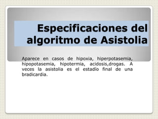 Especificaciones del
algoritmo de Asistolia
Aparece en casos de hipoxia, hiperpotasemia,
hipopotasemia, hipotermia, acidosis,drogas. A
veces la asistolia es el estadío final de una
bradicardia.
 