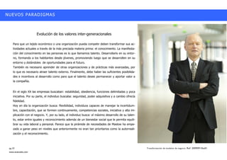 NUEVOS PARADIGMAS



                      Evolución de los valores inter-generacionales

    Para que un tejido económico o una organización pueda competir deben transformar sus ac-
    tividades actuales a través de la más preciada materia prima: el conocimiento. La manifesta-
    ción del conocimiento en las personas es lo que llamamos talento. Desarrollarlo en su entor-
    no, formando a los habitantes desde jóvenes, promoviendo luego que se desarrollen en su
    entorno y dotándoles de oportunidades para el futuro.
    También es necesario aprender de otras organizaciones y de prácticas más avanzadas, por
    lo que es necesario atraer talento externo. Finalmente, debe haber las suficientes posibilida-
    des e incentivos al desarrollo como para que el talento desee permanecer y aportar valor a
    la compañía.


    En el siglo XX las empresas buscaban: estabilidad, obediencia, funciones delimitadas y poca
    iniciativa. Por su parte, el individuo buscaba: seguridad, poder adquisitiva y a cambio ofrecía
    fidelidad.
    Hoy en día la organización busca: flexibilidad, individuos capaces de manejar la incertidum-
    bre, capacitación, que se formen continuamente, competencias sociales, iniciativa y alta im-
    plicación con el negocio. Y, por su lado, el individuo busca: el máximo desarrollo de su talen-
    to, estar entre iguales y reconocimiento además de un bienestar social que le permita equili-
    brar su vida laboral y personal. Parece que la pirámide de necesidades de Maslow ha empe-
    zado a ganar peso en niveles que anteriormente no eran tan prioritarios como la autorreali-
    zación y el reconocimiento.



 pg.10                                                                                                Transformación de modelos de negocio. Ref: 20090915ka01
 www.avanzalis.com
 