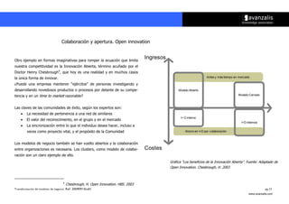 Colaboración y apertura. Open innovation


Otro ejemplo en formas imaginativas para romper la ecuación que limita
                                                                                  Ingresos
nuestra competitividad es la Innovación Abierta, término acuñado por el
Doctor Henry Chesbrough4, que hoy es una realidad y en muchos casos
la única forma de innovar.                                                                                            Antes y más tiempo en mercado

¿Puede una empresa mantener ““ejércitos”” de personas investigando y
desarrollando novedosos productos o procesos por delante de su compe-                             Modelo Abierto
tencia y en un time to market razonable?                                                                                                   Modelo Cerrado



Las claves de las comunidades de éxito, según los expertos son:
        La necesidad de pertenencia a una red de similares
                                                                                                    I+ D interno
        El valor del reconocimiento, en el grupo y en el mercado
                                                                                                                                             I+D internos
        La sincronización entre lo que el individuo desea hacer, incluso a
        veces como proyecto vital, y el propósito de la Comunidad                                      Ahorro en I+D por colaboración



Los modelos de negocio también se han vuelto abiertos y la colaboración
entre organizaciones es necesaria. Los clusters, como modelo de colabo-           Costes
ración son un claro ejemplo de ello.
                                                                                             Gráfica ““Los beneficios de la Innovación Abierta””. Fuente: Adaptado de
                                                                                             Open Innovation. Chesbrough, H. 2003



                                  4
                                      Chesbrough, H. Open Innovation. HBS. 2003
Transformación de modelos de negocio. Ref: 20090915ka01                                                                                                      pg.13
                                                                                                                                                  www.avanzalis.com
 