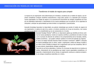 INNOVACIÓN EN MODELOS DE NEGOCIO


                                              Transformar el modelo de negocio para competir

                    La riqueza de una organización viene determinada por la fortaleza y excelencia de su modelo de negocio. Las em-
                    presas competitivas consiguen beneficios extraordinarios a largo plazo gracias a su capacidad para incorporar
                    nuevas capacidades a su modelo de negocio. En la economía del conocimiento las ventajas competitivas son fruto
                    de una sistemática observación e interpretación de los nuevos paradigmas que se producen. De la capacidad de
                    interpretar y anticipar las oportunidades que estos brindan a la organización y aprovecharlas.


                    Avanzalis Knowledge Associates ha desarrollado una potente metodología que somete el modelo de negocio de
                    una organización, la cadena de valor de su sector y el entorno económico en el que se encuentra, a los nuevos
                    paradigmas que afectan a la competitividad que se van produciendo en el mundo.
                                         Avanzalis Paradigm Monitor® (APM) es un observatorio global que identifica de forma conti-
                                         nua los nuevos paradigmas. Cuenta con expertos científicos y practitioners de todo el mundo
                                         y con un proceso de selección de cambios en los comportamientos de los mercados, clientes,
                                         modelos económicos…… que pueden conllevar cambios en la forma de entender los negocios.
                                         El marco de trabajo Avanzalis Business Model Innovation Framework© (ABMIF©) interpreta
                                         los nuevos paradigmas para un sector, cluster y organización, analiza los efectos cruzados y
                                         por último revisa el Modelo de Negocio de la organización para que sea competitiva, líder en
                                         el nuevo entorno, desarrollando ventajas competitivas.
                                         Todo ello de una forma sistemática y continua. En el proceso de desarrollo de la iniciativa de
                                         análisis, interpretación de los paradigmas que exigen nuevas capacidades competitivas y el
                                         desarrollo e implementación de las mismas, la organización construye su sistema de desarro-
                                         llo de ventajas competitivas sostenibles en si mismo.




pg.16                                                                                  Transformación de modelos de negocio. Ref: 20090915ka01
www.avanzalis.com
 