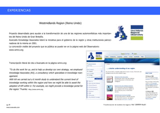 EXPERIENCIAS



                                    Westmidlands Region (Reino Unido)


   Proyecto desarrollado para ayudar a la transformación de una de las regiones automovilísticas más importan-
   tes del Reino Unido de Gran Bretaña.
   Avanzalis Knowledge Associates lideró la iniciativa para el gobierno de la región y otras instituciones patroci-
   nadoras de la misma en 2001.
   La concreción visible del proyecto que es pública se puede ver en la página web del Observatorio:
   www.wmro.org




   Transcripción literal de cita a Avanzalis en la página wmro.org:


   ““To do the work for us, and to help us develop our own strategy, we employed
   Knowledge Associates (KA), a consultancy which specialises in knowledge man-
   agement.
   With KA we carried out a 6 month study to understand the current level of
   knowledge working within the region and how we might be able to assist the
   adoption of KM within it. For example, we might provide a knowledge portal for
   the region.”” Fuente: http://www.wmro.org




pg.18                                                                                                     Transformación de modelos de negocio. Ref: 20090915ka01
www.avanzalis.com
 