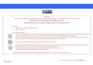 IMPORTANTE
                         2009 Avanzalis Knowledge Associates. El presente documento es idea de Avanzalis Management S.L. y se distribuye bajo Licencia Creative Commons

                                                              Attribution Non-Commercial Share Alike license 3.0
                                                 Reconocimiento-No comercial-Compartir bajo la misma licencia 3.0

                    Usted es libre de:
                             copiar, distribuir y comunicar públicamente la obra
                             hacer obras derivadas


                    Bajo las condiciones siguientes:
                             Reconocimiento. Debe reconocer los créditos de la obra de la manera especificada por el autor o el licenciador (pero no de una manera que sugiera que tiene su apoyo o
                             apoyan el uso que hace de su obra). El autor es José Carlos Ramos, de la organización Avanzalis Knowledge Associates, www.avanzalis.com
                             ¿Qué significa "Reconozca esta obra"? El documento que citas o la página de la que provienes contiene metadatos incrustados de la licencia, incluyendo cómo el autor
                             quiere ser reconocido. De esta manera se añadiran a tu página los metadatos para hallar también la obra original


                             No comercial. No puede utilizar esta obra, ni ninguna de sus partes para fines comerciales.


                             Compartir bajo la misma licencia. Si altera o transforma esta obra, o genera una obra derivada, sólo puede distribuir la obra generada bajo una licencia idéntica a ésta.
                           * Al reutilizar o distribuir la obra, tiene que dejar bien claro los términos de la licencia de esta obra.
                           * Alguna de estas condiciones puede no aplicarse si se obtiene el permiso del titular de los derechos de autor
                           * Nada en esta licencia menoscaba o restringe los derechos morales del autor.


                        Algunas fotografías han sido compradas en StockExpert bajo la licencia Rotalty Free . Para más información: www.stockxpert.com




pg.2                                                                                                                                    Transformación de modelos de negocio. Ref: 20090915ka01
www.avanzalis.com
 